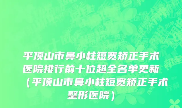 平顶山市鼻小柱短宽矫正手术医院排行前十位超全名单更新（平顶山市鼻小柱短宽矫正手术整形医院）