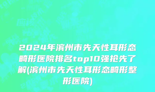 2024年滨州市先天性耳形态畸形医院排名top10强抢先了解(滨州市先天性耳形态畸形整形医院)