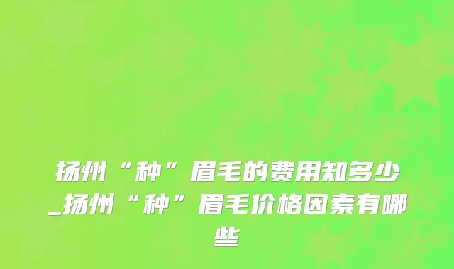 扬州“种”眉毛的费用知多少_扬州“种”眉毛价格因素有哪些