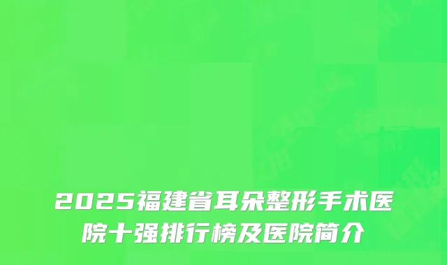 2025福建省耳朵整形手术医院十强排行榜及医院简介