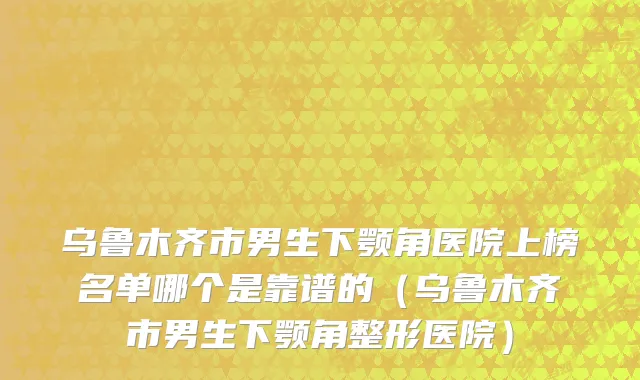 乌鲁木齐市男生下颚角医院上榜名单哪个是靠谱的（乌鲁木齐市男生下颚角整形医院）