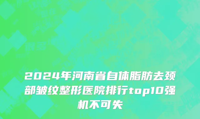 2024年河南省自体脂肪去颈部皱纹整形医院排行top10强机不可失