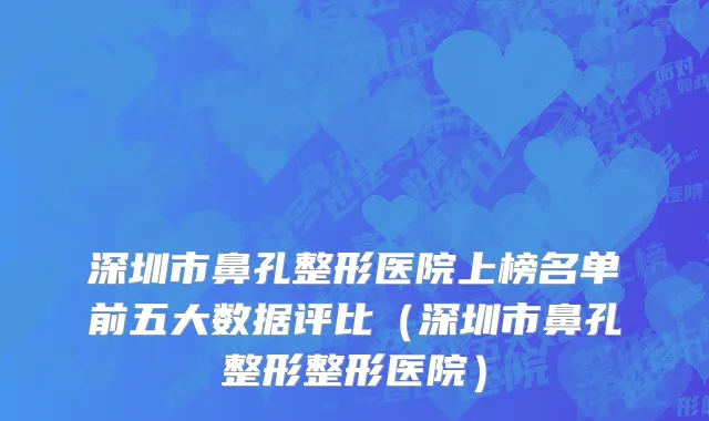 深圳市鼻孔整形医院上榜名单前五大数据评比（深圳市鼻孔整形整形医院）