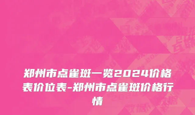 郑州市点雀斑一览2024价格表价位表-郑州市点雀斑价格行情