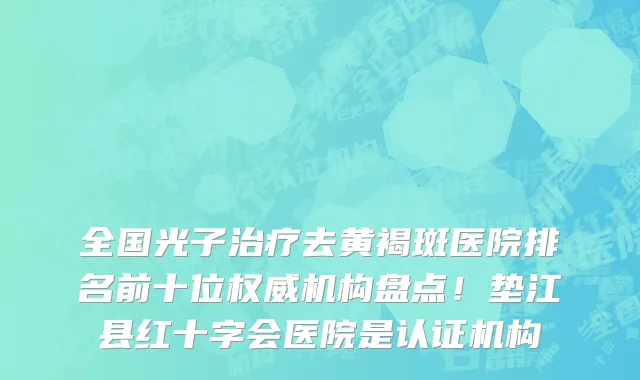 全国光子治疗去黄褐斑医院排名前十位权威机构盘点!垫江县红十字会医院是认证机构