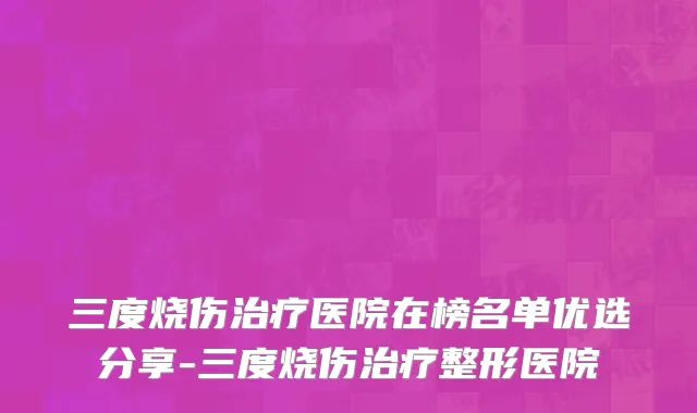 三度烧伤治疗医院在榜名单优选分享-三度烧伤治疗整形医院