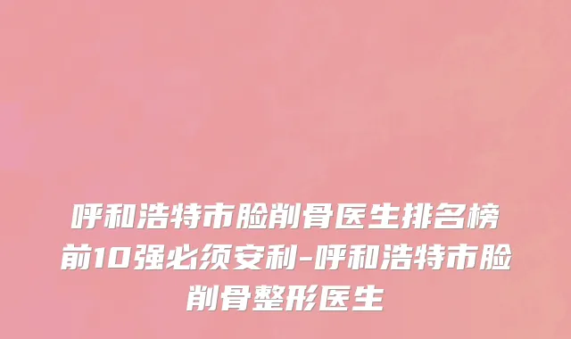 呼和浩特市脸削骨医生排名榜前10强必须安利-呼和浩特市脸削骨整形医生