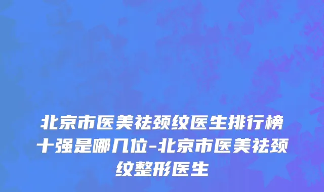 北京市医美祛颈纹医生排行榜十强是哪几位-北京市医美祛颈纹整形医生