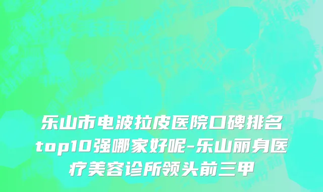 乐山市电波拉皮医院口碑排名top10强哪家好呢-乐山丽身医疗美容诊所领头前三甲