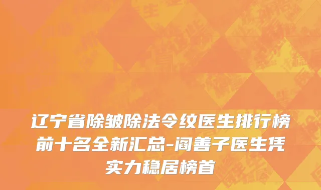 辽宁省除皱除法令纹医生排行榜前十名全新汇总-阎善子医生凭实力稳居榜首