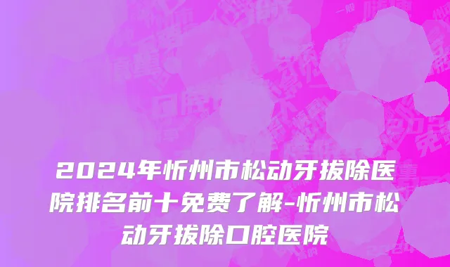 2024年忻州市松动牙拔除医院排名前十免费了解-忻州市松动牙拔除口腔医院