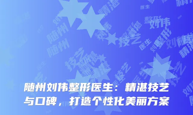 随州刘伟整形医生：精湛技艺与口碑，打造个性化美丽方案