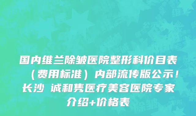 国内维兰除皱医院整形科价目表(费用标准)内部流传版公示!长沙皕诚和隽医疗美容医院专家介绍+价格表