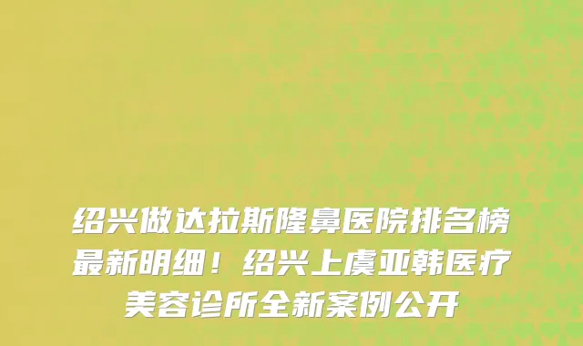 绍兴做达拉斯隆鼻医院排名榜最新明细!绍兴上虞亚韩医疗美容诊所全新案例公开