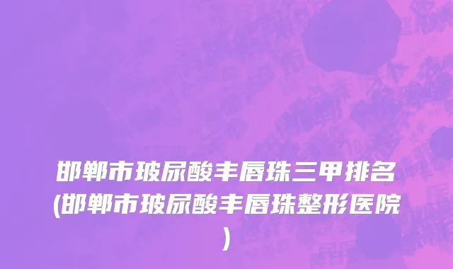 邯郸市玻尿酸丰唇珠三甲排名(邯郸市玻尿酸丰唇珠整形医院)