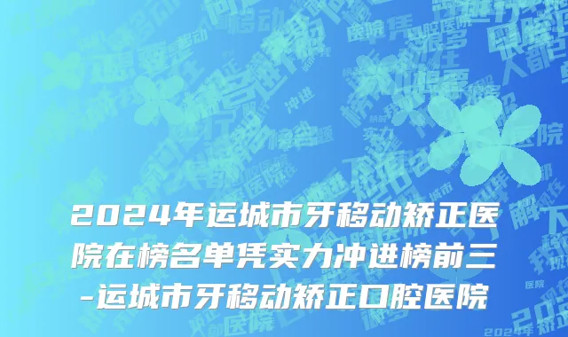2024年运城市牙移动矫正医院在榜名单凭实力冲进榜前三-运城市牙移动矫正口腔医院