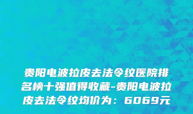 贵阳电波拉皮去法令纹医院排名榜十强值得收藏-贵阳电波拉皮去法令纹均价为:6069元