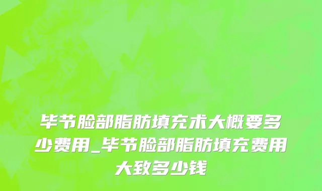 毕节脸部脂肪填充术大概要多少费用_毕节脸部脂肪填充费用大致多少钱