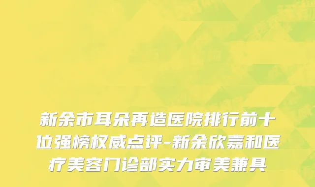新余市耳朵再造医院排行前十位强榜权威点评-新余欣嘉和医疗美容门诊部实力审美兼具