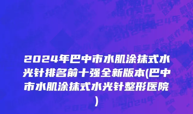 2024年巴中市水肌涂抹式水光针排名前十强全新版本(巴中市水肌涂抹式水光针整形医院)