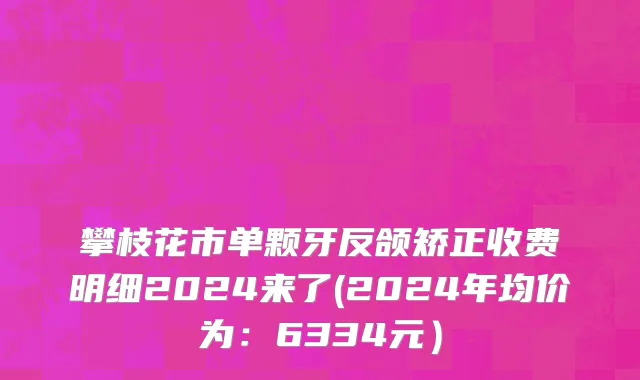 攀枝花市单颗牙反颌矫正收费明细2024来了(2024年均价为：6334元）