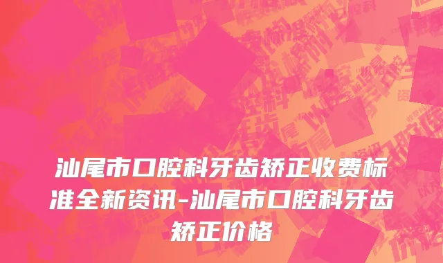 汕尾市口腔科牙齿矫正收费标准全新资讯-汕尾市口腔科牙齿矫正价格