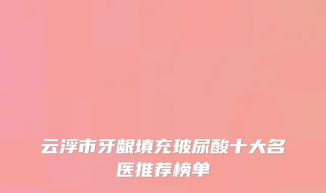 云浮市牙龈填充玻尿酸十大名医推荐榜单