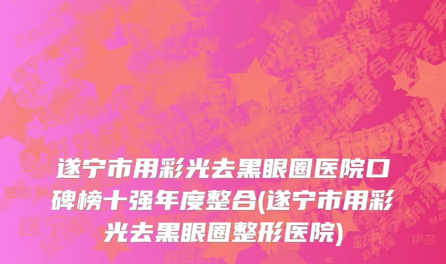 遂宁市用彩光去黑眼圈医院口碑榜十强年度整合(遂宁市用彩光去黑眼圈整形医院)