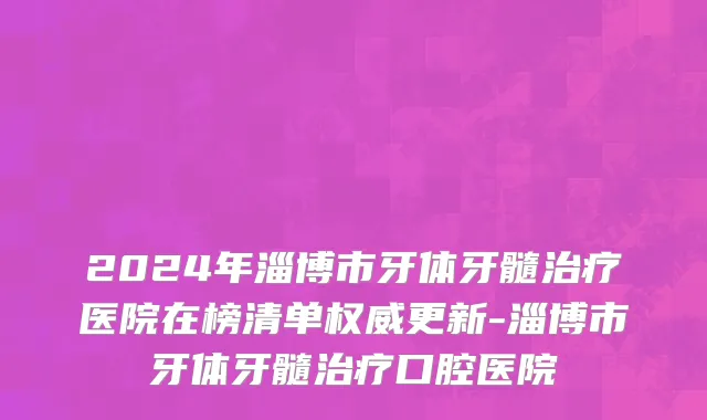 2024年淄博市牙体牙髓治疗医院在榜清单权威更新-淄博市牙体牙髓治疗口腔医院
