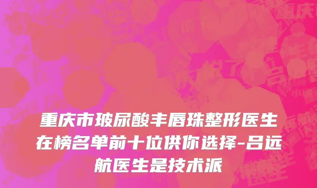 重庆市玻尿酸丰唇珠整形医生在榜名单前十位供你选择-吕远航医生是技术派