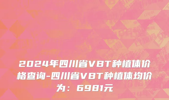 2024年四川省VBT种植体价格查询-四川省VBT种植体均价为：6981元