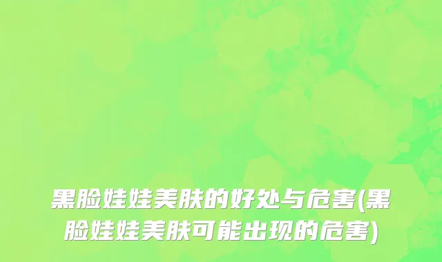 黑脸娃娃美肤的好处与危害(黑脸娃娃美肤可能出现的危害)