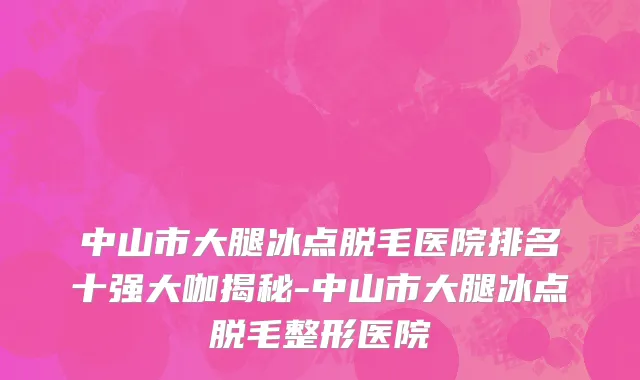 中山市大腿冰点脱毛医院排名十强大咖揭秘-中山市大腿冰点脱毛整形医院