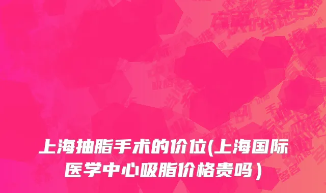 上海抽脂手术的价位(上海国际医学中心吸脂价格贵吗）