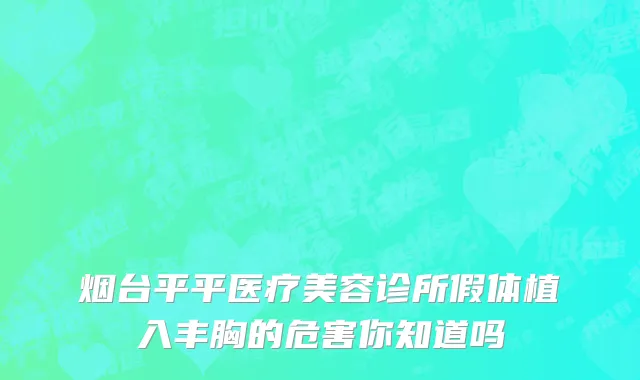 烟台平平医疗美容诊所假体植入丰胸的危害你知道吗