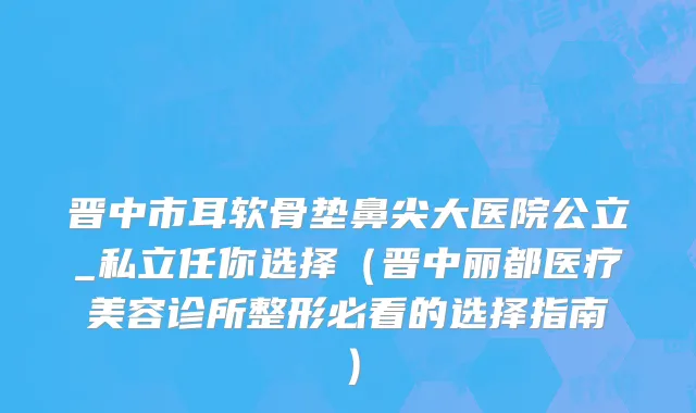 晋中市耳软骨垫鼻尖大医院公立_私立任你选择（晋中丽都医疗美容诊所整形必看的选择指南）