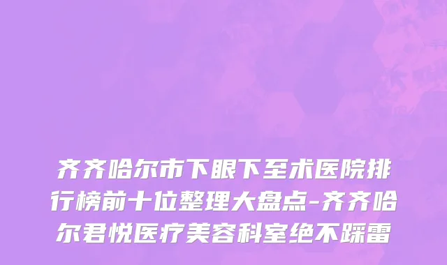 齐齐哈尔市下眼下至术医院排行榜前十位整理大盘点-齐齐哈尔君悦医疗美容科室绝不踩雷