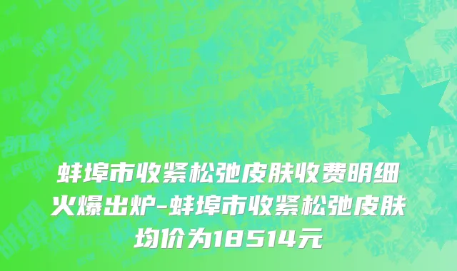 蚌埠市收紧松弛皮肤收费明细火爆出炉-蚌埠市收紧松弛皮肤均价为18514元