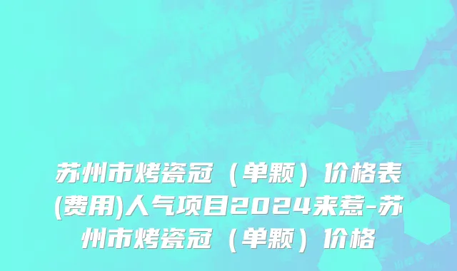 苏州市烤瓷冠（单颗）价格表(费用)人气项目2024来惹-苏州市烤瓷冠（单颗）价格