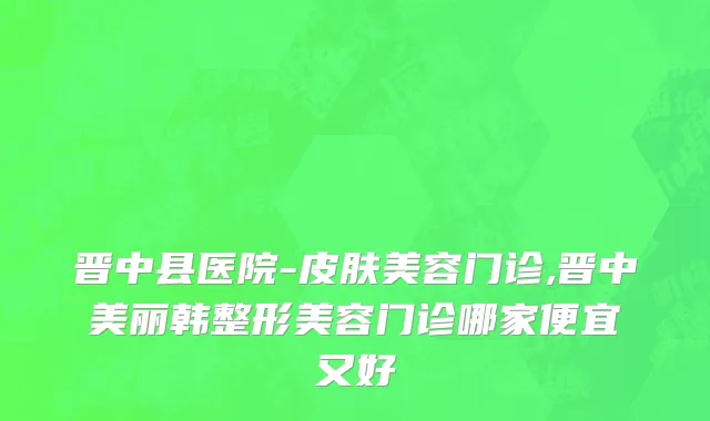 晋中县医院-皮肤美容门诊,晋中美丽韩整形美容门诊哪家便宜又好