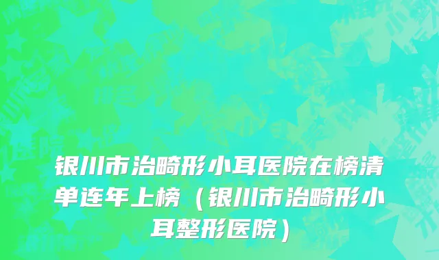 银川市治畸形小耳医院在榜清单连年上榜（银川市治畸形小耳整形医院）