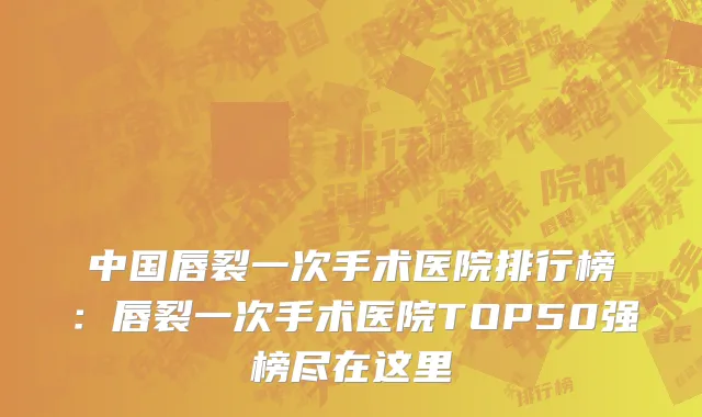中国唇裂一次手术医院排行榜：唇裂一次手术医院TOP50强榜尽在这里