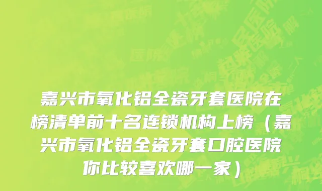 嘉兴市氧化铝全瓷牙套医院在榜清单前十名连锁机构上榜（嘉兴市氧化铝全瓷牙套口腔医院你比较喜欢哪一家）