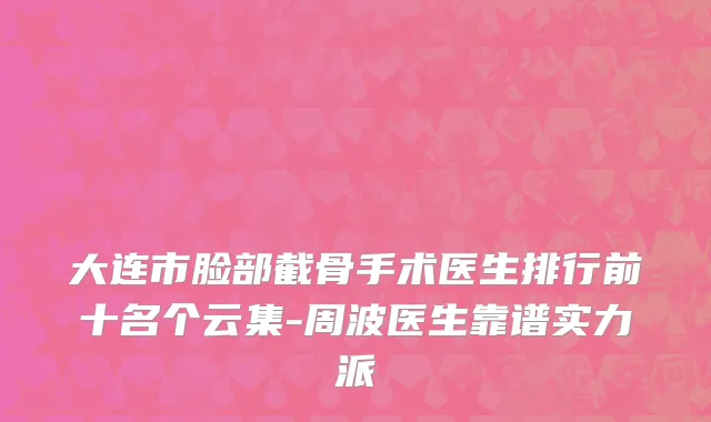 大连市脸部截骨手术医生排行前十名个云集-周波医生靠谱实力派