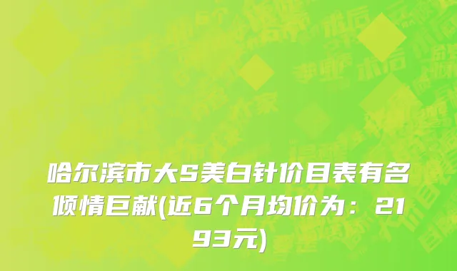 哈尔滨市大S美白针价目表有名倾情巨献(近6个月均价为：2193元)