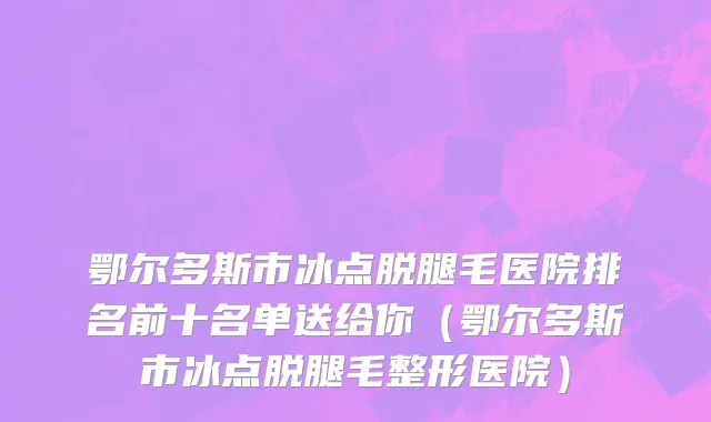 鄂尔多斯市冰点脱腿毛医院排名前十名单送给你（鄂尔多斯市冰点脱腿毛整形医院）