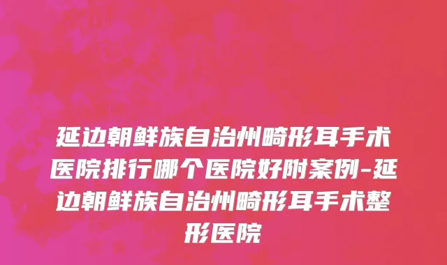 延边朝鲜族自治州畸形耳手术医院排行哪个医院好附案例-延边朝鲜族自治州畸形耳手术整形医院
