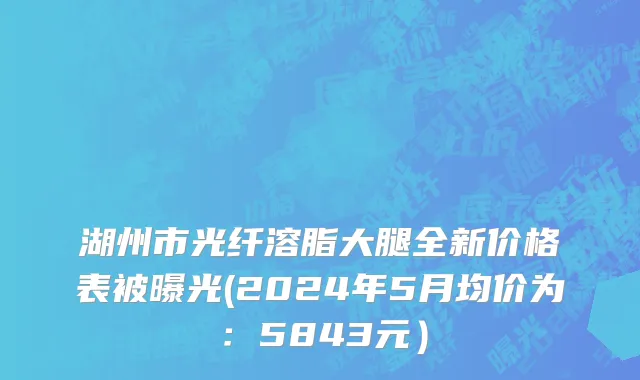 湖州市光纤溶脂大腿全新价格表被曝光(2024年5月均价为：5843元）