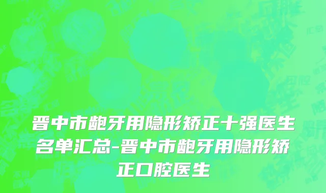 晋中市龅牙用隐形矫正十强医生名单汇总-晋中市龅牙用隐形矫正口腔医生