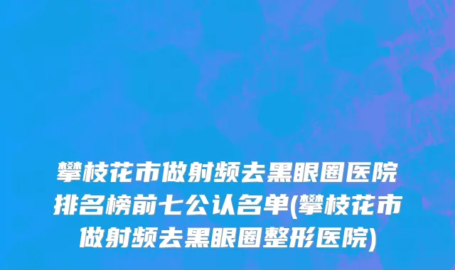 攀枝花市做射频去黑眼圈医院排名榜前七公认名单(攀枝花市做射频去黑眼圈整形医院)